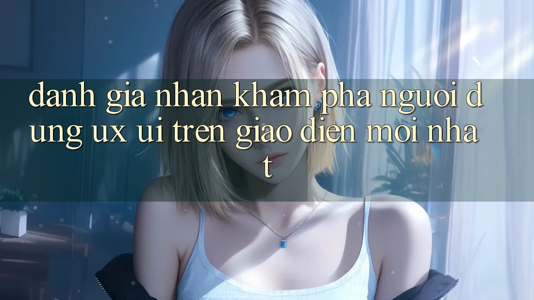 Đánh Giá Nhận khám phá Người Dùng (UX/UI) Trên Giao Diện Mới nhất Đánh Giá Nhận khám phá Người Dùng (UX/UI) Trên Giao Diện Mới nhất