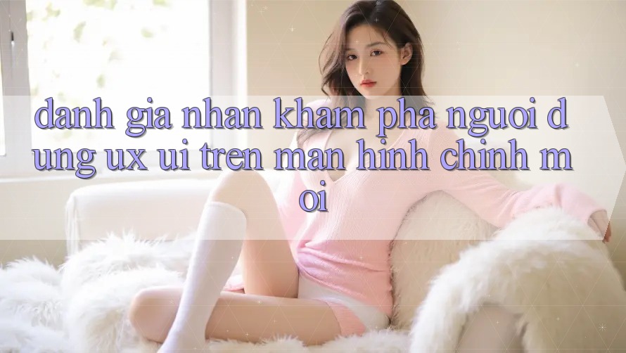 Đánh Giá Nhận khám phá Người Dùng (UX/UI) Trên Màn hình chính Mới Đánh Giá Nhận khám phá Người Dùng (UX/UI) Trên Màn hình chính Mới