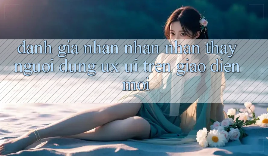 Đánh Giá Nhận nhận nhận thấy Người Dùng (UX/UI) Trên Giao Diện Mới Đánh Giá Nhận nhận nhận thấy Người Dùng (UX/UI) Trên Giao Diện Mới