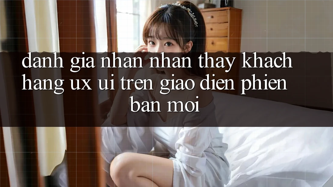 Đánh Giá Nhận nhận thấy Khách hàng (UX/UI) Trên Giao Diện Phiên bản mới Đánh Giá Nhận nhận thấy Khách hàng (UX/UI) Trên Giao Diện Phiên bản mới