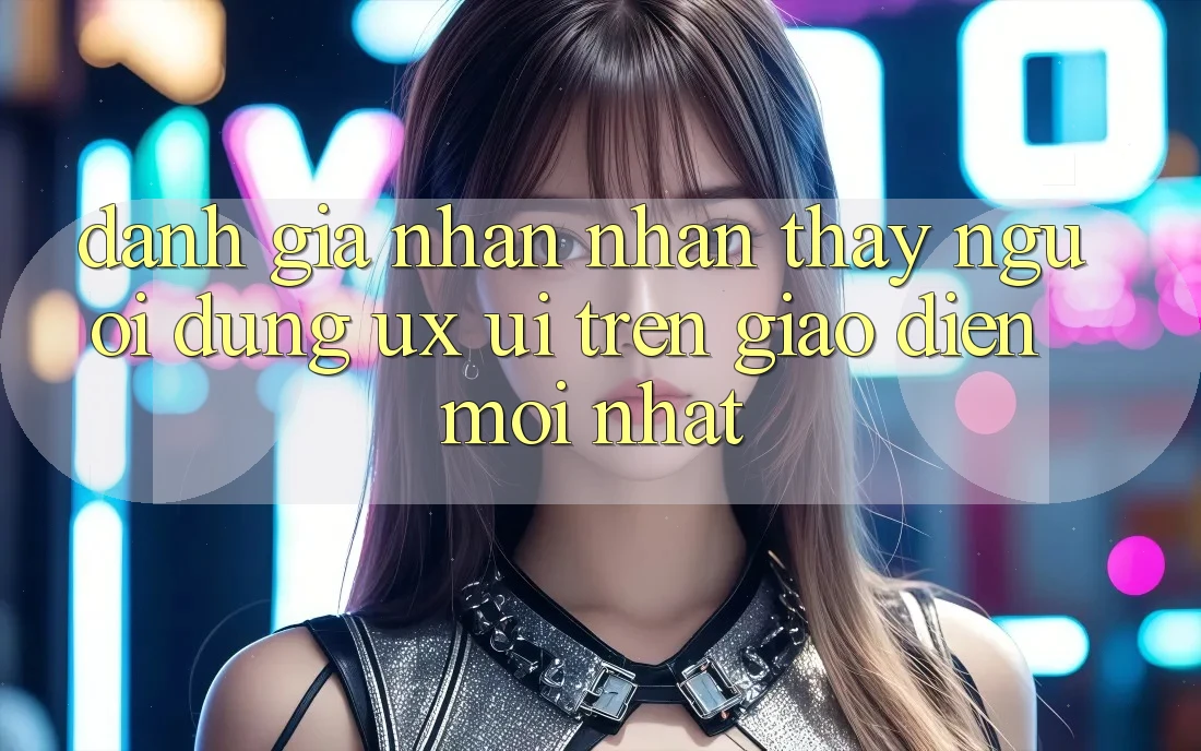 Đánh Giá Nhận nhận thấy Người Dùng (UX/UI) Trên Giao Diện Mới nhất Đánh Giá Nhận nhận thấy Người Dùng (UX/UI) Trên Giao Diện Mới nhất