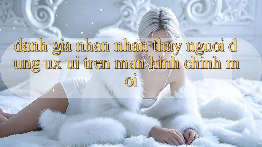 Đánh Giá Nhận nhận thấy Người Dùng (UX/UI) Trên Màn hình chính Mới