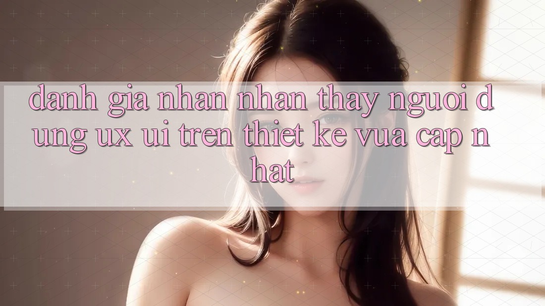 Đánh Giá Nhận nhận thấy Người Dùng (UX/UI) Trên Thiết kế Vừa cập nhật Đánh Giá Nhận nhận thấy Người Dùng (UX/UI) Trên Thiết kế Vừa cập nhật