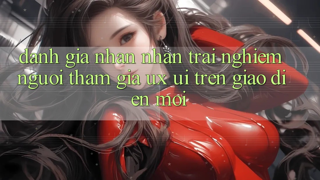 Đánh Giá Nhận nhận trải nghiệm Người tham gia (UX/UI) Trên Giao Diện Mới Đánh Giá Nhận nhận trải nghiệm Người tham gia (UX/UI) Trên Giao Diện Mới