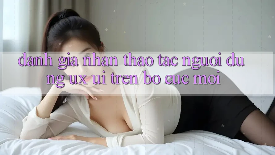 Đánh Giá Nhận thao tác Người Dùng (UX/UI) Trên Bố cục Mới Đánh Giá Nhận thao tác Người Dùng (UX/UI) Trên Bố cục Mới