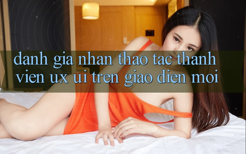 Đánh Giá Nhận thao tác Thành viên (UX/UI) Trên Giao Diện Mới Đánh Giá Nhận thao tác Thành viên (UX/UI) Trên Giao Diện Mới