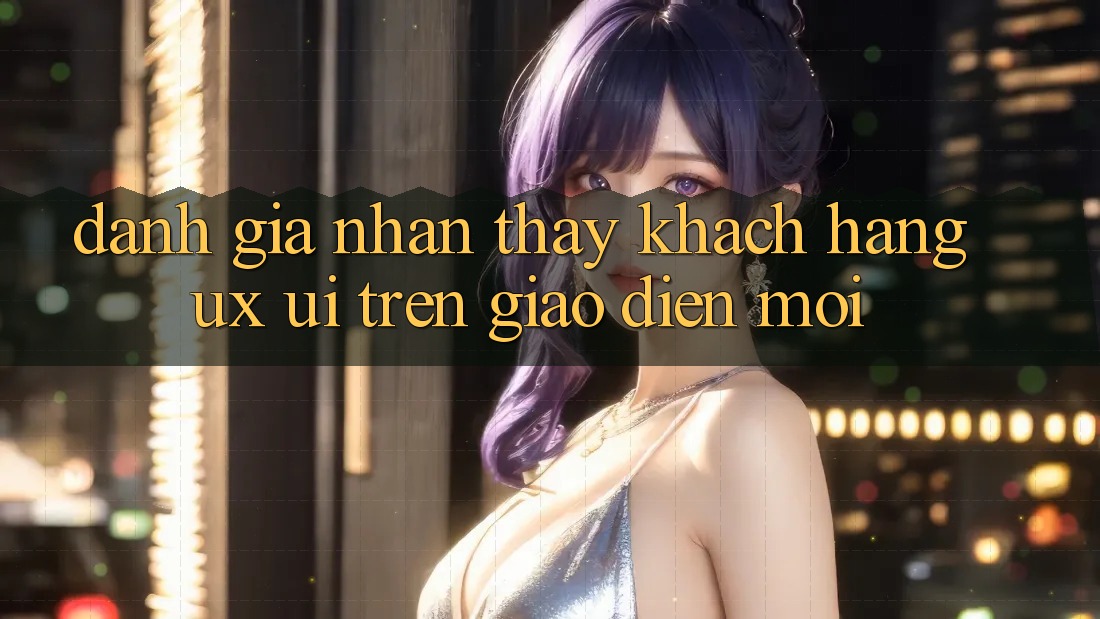Đánh Giá Nhận thấy Khách hàng (UX/UI) Trên Giao Diện Mới Đánh Giá Nhận thấy Khách hàng (UX/UI) Trên Giao Diện Mới
