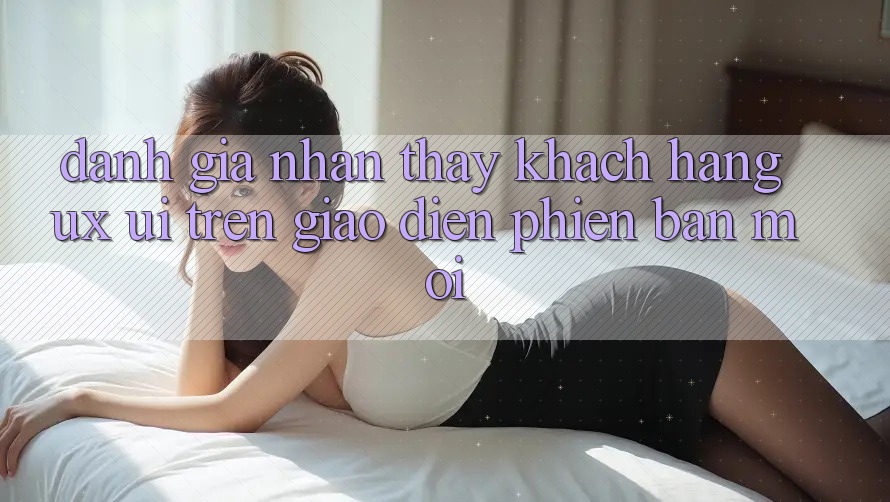 Đánh Giá Nhận thấy Khách hàng (UX/UI) Trên Giao Diện Phiên bản mới Đánh Giá Nhận thấy Khách hàng (UX/UI) Trên Giao Diện Phiên bản mới