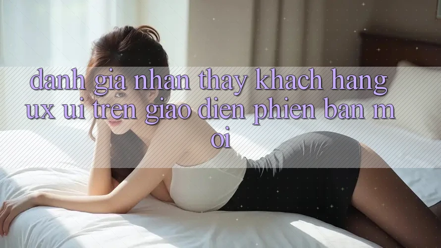 Đánh Giá Nhận thấy Khách hàng (UX/UI) Trên Giao Diện Phiên bản mới Đánh Giá Nhận thấy Khách hàng (UX/UI) Trên Giao Diện Phiên bản mới