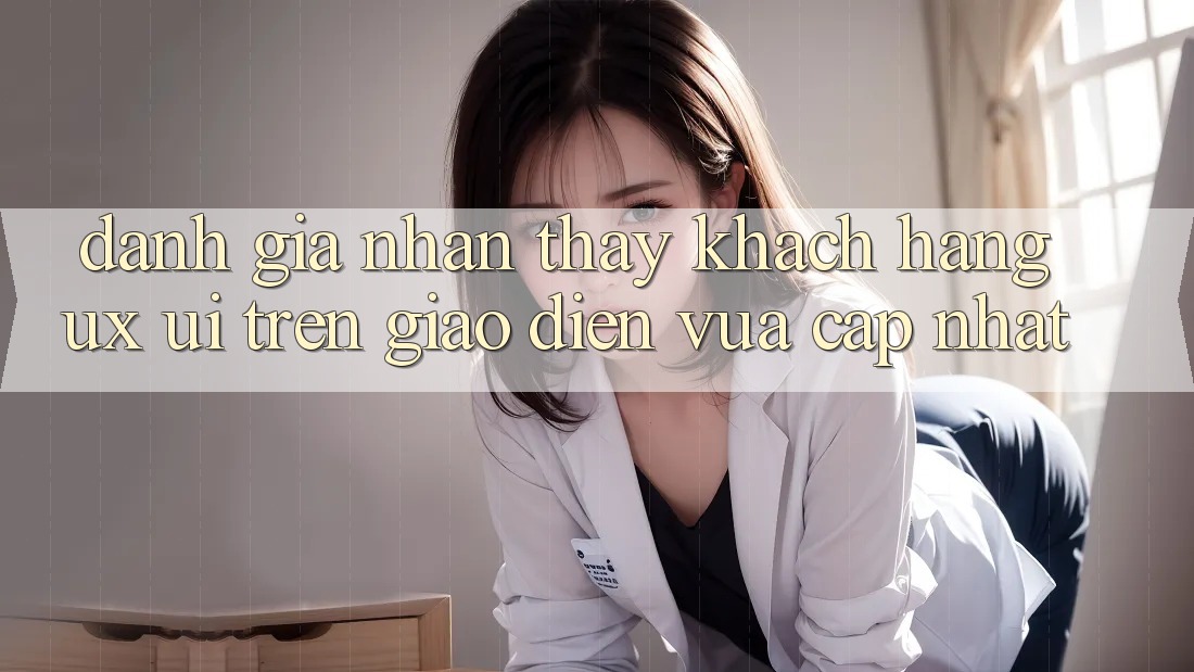 Đánh Giá Nhận thấy Khách hàng (UX/UI) Trên Giao Diện Vừa cập nhật Đánh Giá Nhận thấy Khách hàng (UX/UI) Trên Giao Diện Vừa cập nhật