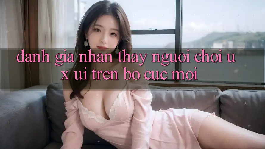 Đánh Giá Nhận thấy Người chơi (UX/UI) Trên Bố cục Mới Đánh Giá Nhận thấy Người chơi (UX/UI) Trên Bố cục Mới