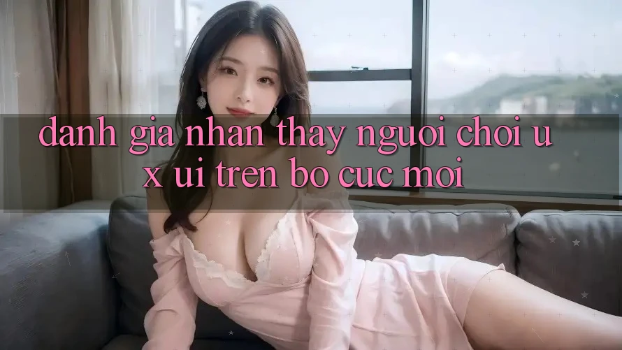 Đánh Giá Nhận thấy Người chơi (UX/UI) Trên Bố cục Mới Đánh Giá Nhận thấy Người chơi (UX/UI) Trên Bố cục Mới