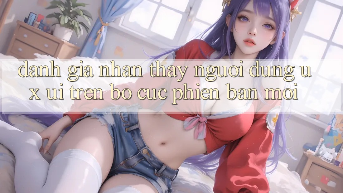 Đánh Giá Nhận thấy Người Dùng (UX/UI) Trên Bố cục Phiên bản mới Đánh Giá Nhận thấy Người Dùng (UX/UI) Trên Bố cục Phiên bản mới