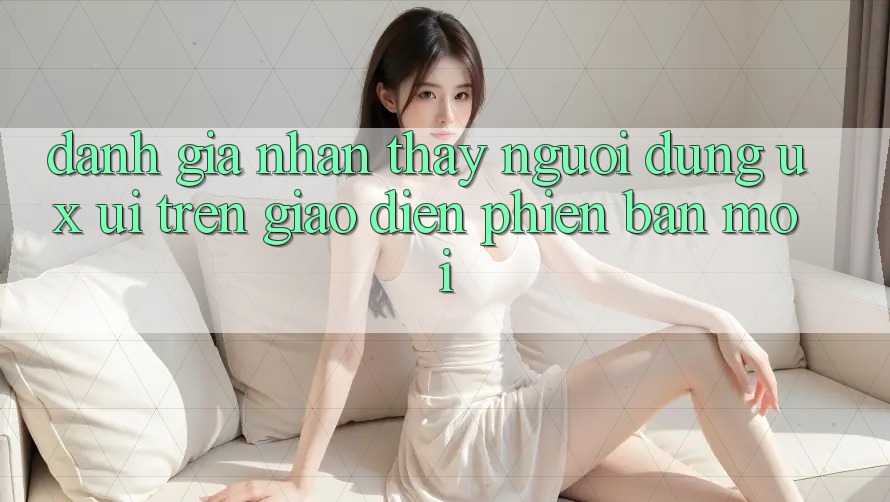 Đánh Giá Nhận thấy Người Dùng (UX/UI) Trên Giao Diện Phiên bản mới Đánh Giá Nhận thấy Người Dùng (UX/UI) Trên Giao Diện Phiên bản mới