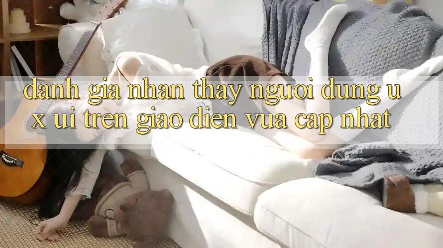 Đánh Giá Nhận thấy Người Dùng (UX/UI) Trên Giao Diện Vừa cập nhật Đánh Giá Nhận thấy Người Dùng (UX/UI) Trên Giao Diện Vừa cập nhật