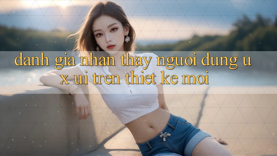 Đánh Giá Nhận thấy Người Dùng (UX/UI) Trên Thiết kế Mới Đánh Giá Nhận thấy Người Dùng (UX/UI) Trên Thiết kế Mới