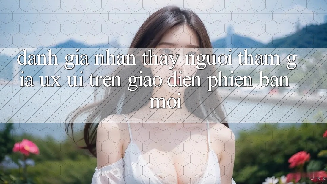 Đánh Giá Nhận thấy Người tham gia (UX/UI) Trên Giao Diện Phiên bản mới Đánh Giá Nhận thấy Người tham gia (UX/UI) Trên Giao Diện Phiên bản mới