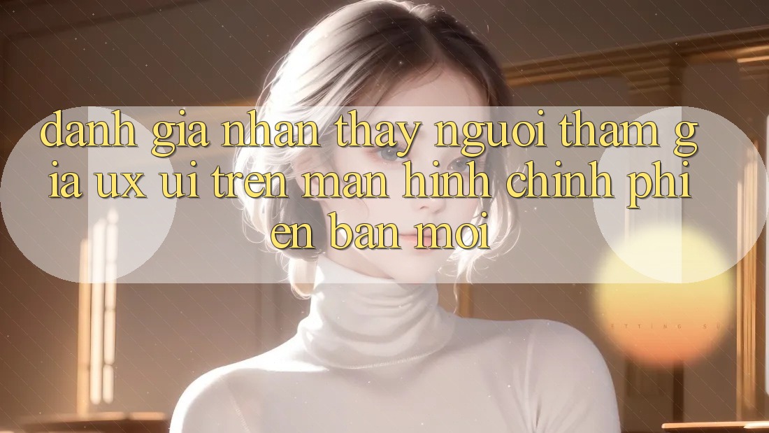 Đánh Giá Nhận thấy Người tham gia (UX/UI) Trên Màn hình chính Phiên bản mới Đánh Giá Nhận thấy Người tham gia (UX/UI) Trên Màn hình chính Phiên bản mới