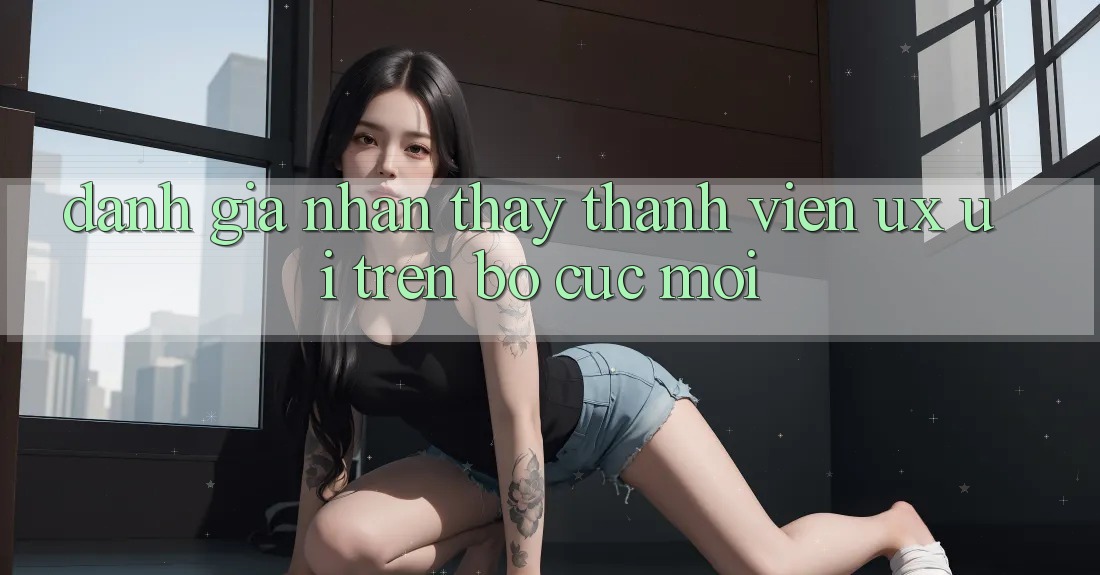 Đánh Giá Nhận thấy Thành viên (UX/UI) Trên Bố cục Mới Đánh Giá Nhận thấy Thành viên (UX/UI) Trên Bố cục Mới