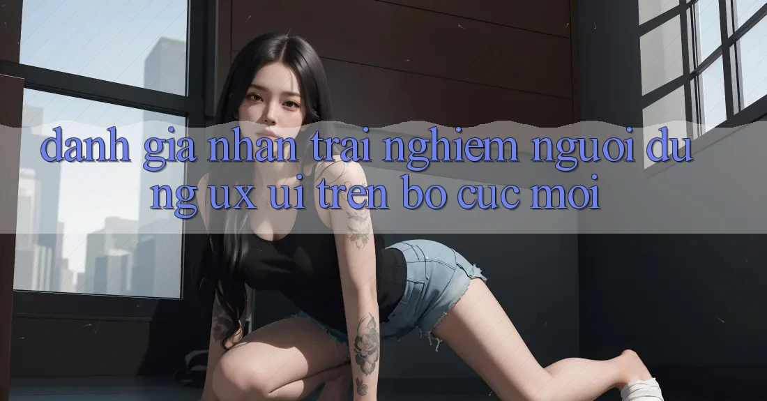 Đánh Giá Nhận trải nghiệm Người Dùng (UX/UI) Trên Bố cục Mới Đánh Giá Nhận trải nghiệm Người Dùng (UX/UI) Trên Bố cục Mới