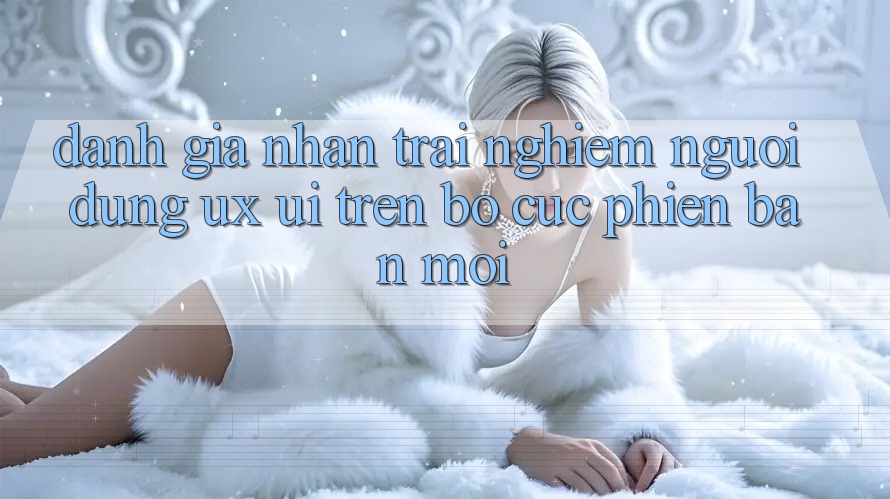 Đánh Giá Nhận trải nghiệm Người Dùng (UX/UI) Trên Bố cục Phiên bản mới Đánh Giá Nhận trải nghiệm Người Dùng (UX/UI) Trên Bố cục Phiên bản mới