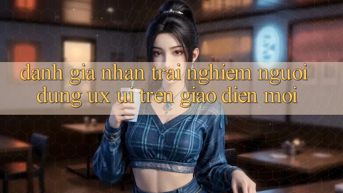 Đánh Giá Nhận trải nghiệm Người Dùng (UX/UI) Trên Giao Diện Mới Đánh Giá Nhận trải nghiệm Người Dùng (UX/UI) Trên Giao Diện Mới