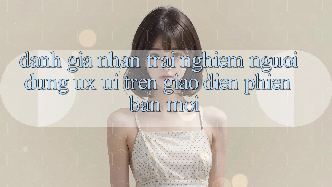 Đánh Giá Nhận trải nghiệm Người Dùng (UX/UI) Trên Giao Diện Phiên bản mới Đánh Giá Nhận trải nghiệm Người Dùng (UX/UI) Trên Giao Diện Phiên bản mới