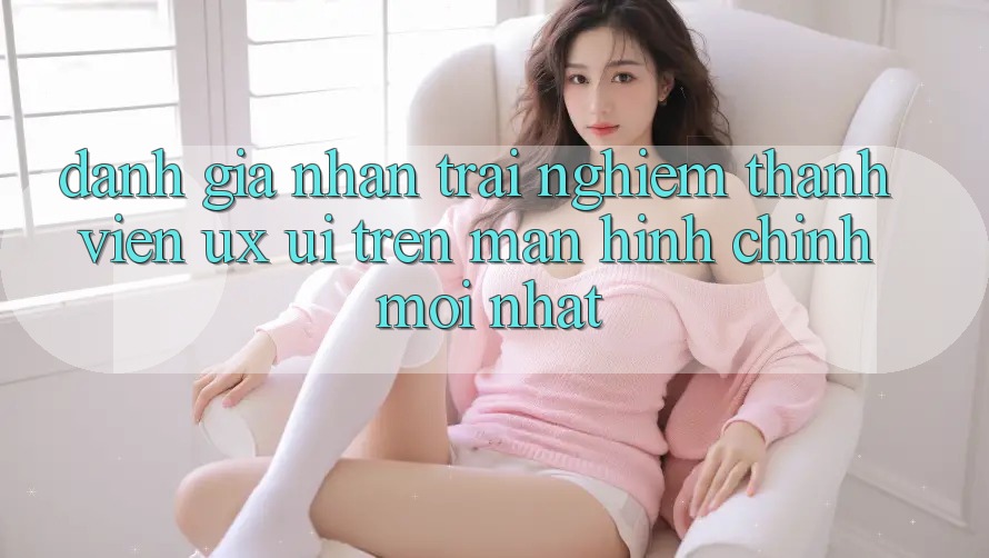 Đánh Giá Nhận trải nghiệm Thành viên (UX/UI) Trên Màn hình chính Mới nhất