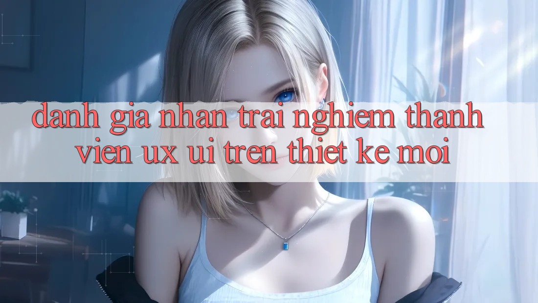 Đánh Giá Nhận trải nghiệm Thành viên (UX/UI) Trên Thiết kế Mới Đánh Giá Nhận trải nghiệm Thành viên (UX/UI) Trên Thiết kế Mới