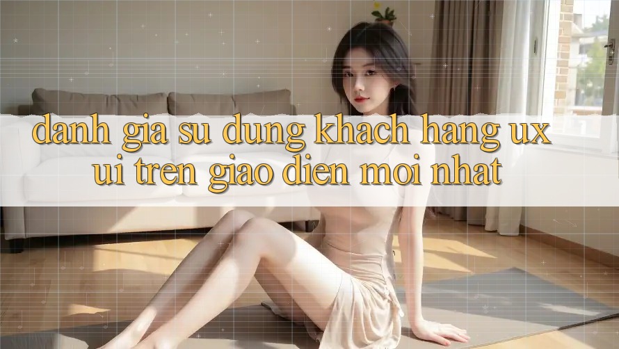 Đánh Giá Sử dụng Khách hàng (UX/UI) Trên Giao Diện Mới nhất Đánh Giá Sử dụng Khách hàng (UX/UI) Trên Giao Diện Mới nhất