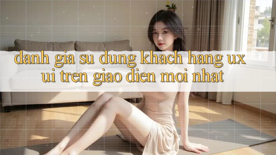 Đánh Giá Sử dụng Khách hàng (UX/UI) Trên Giao Diện Mới nhất Đánh Giá Sử dụng Khách hàng (UX/UI) Trên Giao Diện Mới nhất