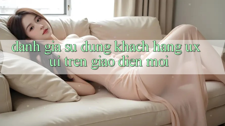 Đánh Giá Sử dụng Khách hàng (UX/UI) Trên Giao Diện Mới Đánh Giá Sử dụng Khách hàng (UX/UI) Trên Giao Diện Mới