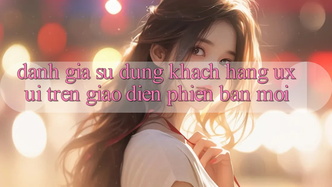 Đánh Giá Sử dụng Khách hàng (UX/UI) Trên Giao Diện Phiên bản mới Đánh Giá Sử dụng Khách hàng (UX/UI) Trên Giao Diện Phiên bản mới