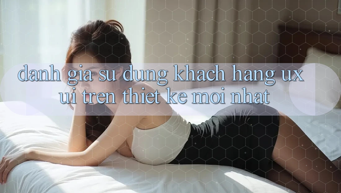 Đánh Giá Sử dụng Khách hàng (UX/UI) Trên Thiết kế Mới nhất Đánh Giá Sử dụng Khách hàng (UX/UI) Trên Thiết kế Mới nhất