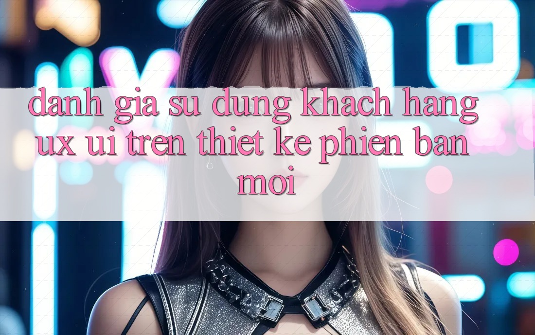 Đánh Giá Sử dụng Khách hàng (UX/UI) Trên Thiết kế Phiên bản mới