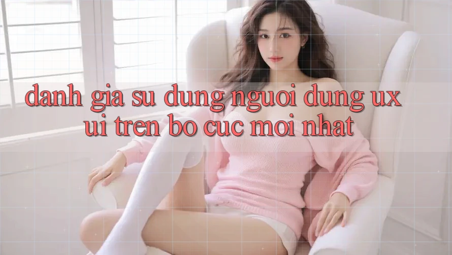 Đánh Giá Sử dụng Người Dùng (UX/UI) Trên Bố cục Mới nhất Đánh Giá Sử dụng Người Dùng (UX/UI) Trên Bố cục Mới nhất