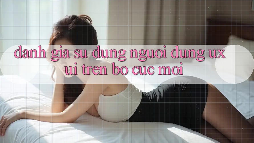 Đánh Giá Sử dụng Người Dùng (UX/UI) Trên Bố cục Mới Đánh Giá Sử dụng Người Dùng (UX/UI) Trên Bố cục Mới