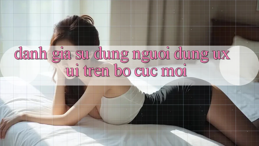 Đánh Giá Sử dụng Người Dùng (UX/UI) Trên Bố cục Mới Đánh Giá Sử dụng Người Dùng (UX/UI) Trên Bố cục Mới