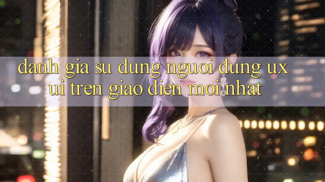Đánh Giá Sử dụng Người Dùng (UX/UI) Trên Giao Diện Mới nhất Đánh Giá Sử dụng Người Dùng (UX/UI) Trên Giao Diện Mới nhất