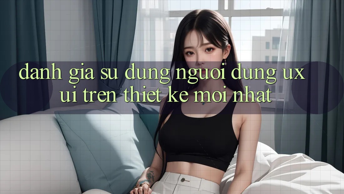 Đánh Giá Sử dụng Người Dùng (UX/UI) Trên Thiết kế Mới nhất Đánh Giá Sử dụng Người Dùng (UX/UI) Trên Thiết kế Mới nhất