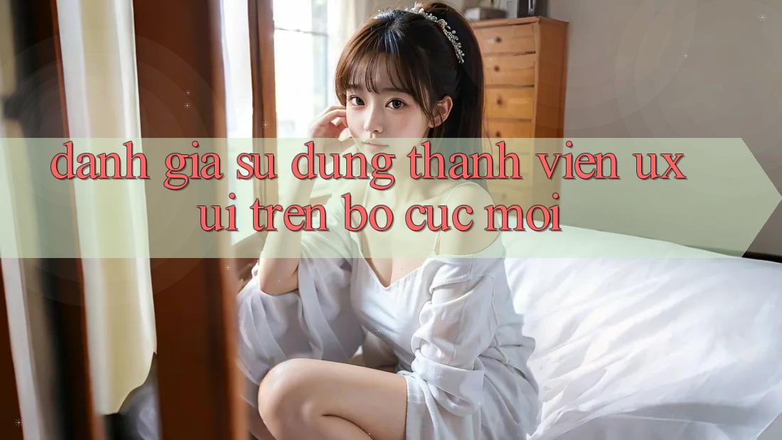 Đánh Giá Sử dụng Thành viên (UX/UI) Trên Bố cục Mới