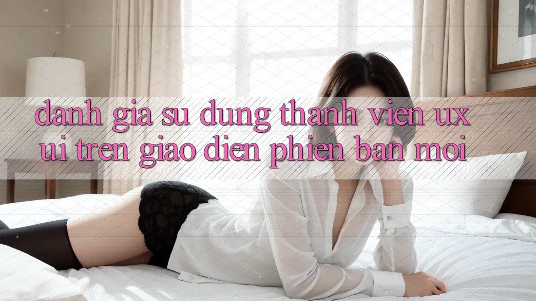 Đánh Giá Sử dụng Thành viên (UX/UI) Trên Giao Diện Phiên bản mới Đánh Giá Sử dụng Thành viên (UX/UI) Trên Giao Diện Phiên bản mới