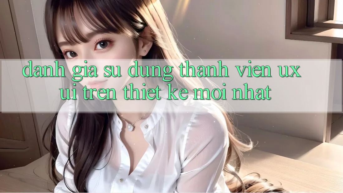 Đánh Giá Sử dụng Thành viên (UX/UI) Trên Thiết kế Mới nhất Đánh Giá Sử dụng Thành viên (UX/UI) Trên Thiết kế Mới nhất