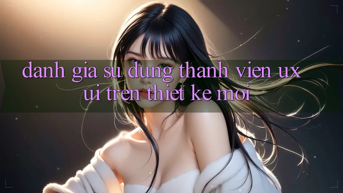 Đánh Giá Sử dụng Thành viên (UX/UI) Trên Thiết kế Mới Đánh Giá Sử dụng Thành viên (UX/UI) Trên Thiết kế Mới
