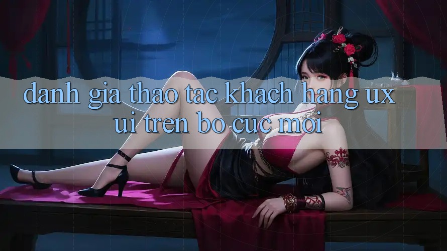 Đánh Giá Thao tác Khách hàng (UX/UI) Trên Bố cục Mới Đánh Giá Thao tác Khách hàng (UX/UI) Trên Bố cục Mới