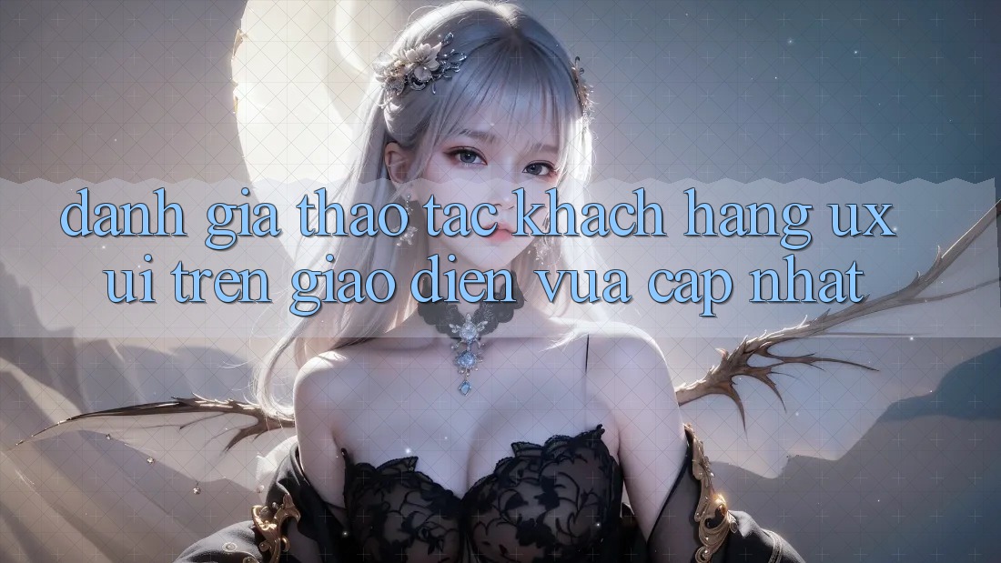 Đánh Giá Thao tác Khách hàng (UX/UI) Trên Giao Diện Vừa cập nhật Đánh Giá Thao tác Khách hàng (UX/UI) Trên Giao Diện Vừa cập nhật