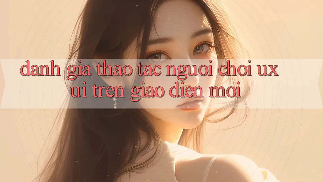 Đánh Giá Thao tác Người chơi (UX/UI) Trên Giao Diện Mới Đánh Giá Thao tác Người chơi (UX/UI) Trên Giao Diện Mới