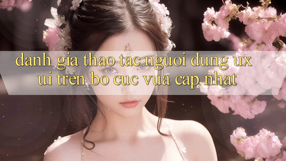 Đánh Giá Thao tác Người Dùng (UX/UI) Trên Bố cục Vừa cập nhật Đánh Giá Thao tác Người Dùng (UX/UI) Trên Bố cục Vừa cập nhật