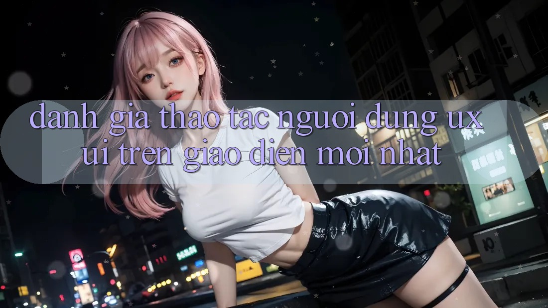 Đánh Giá Thao tác Người Dùng (UX/UI) Trên Giao Diện Mới nhất