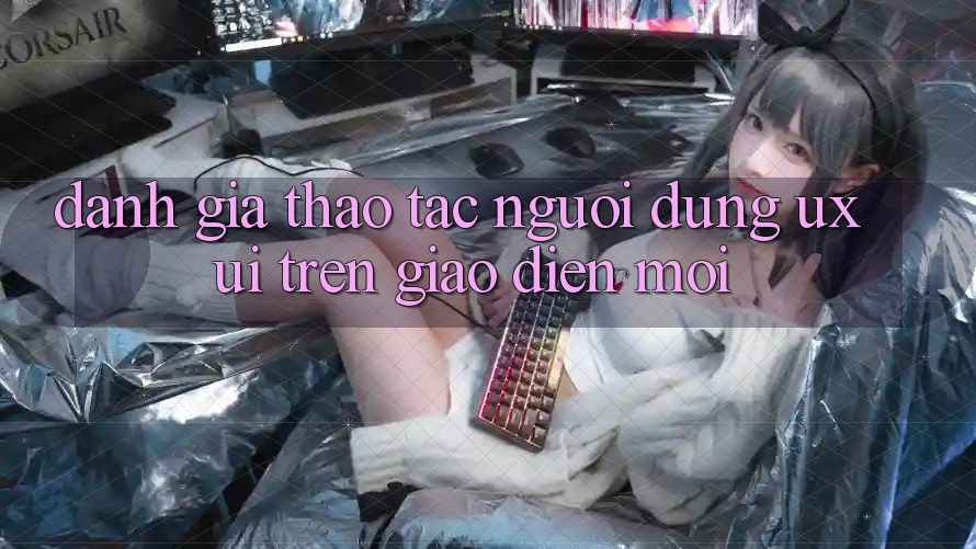 Đánh Giá Thao tác Người Dùng (UX/UI) Trên Giao Diện Mới